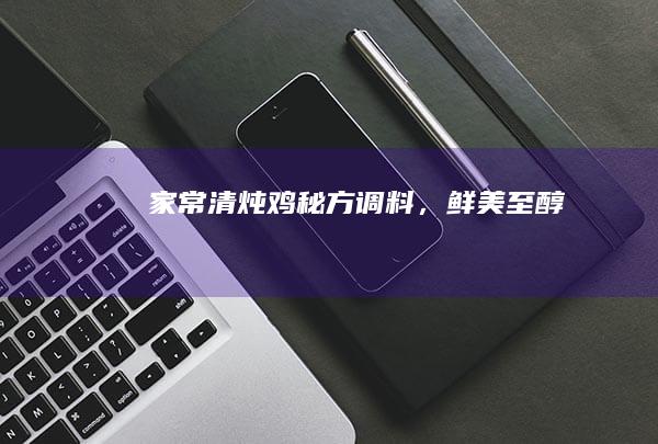 家常清炖鸡：秘方调料，鲜美至醇